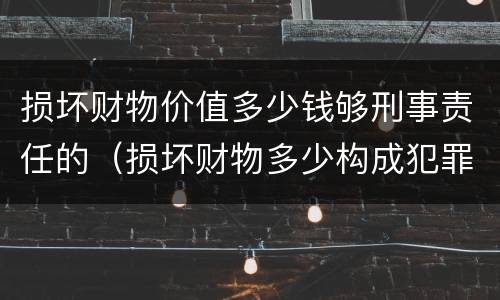 损坏财物价值多少钱够刑事责任的（损坏财物多少构成犯罪）