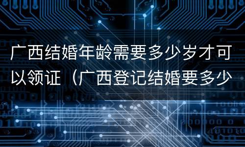 广西结婚年龄需要多少岁才可以领证（广西登记结婚要多少岁）