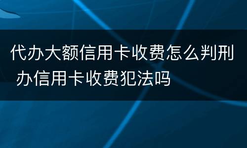 代办大额信用卡收费怎么判刑 办信用卡收费犯法吗