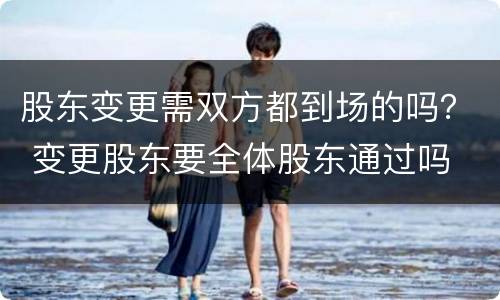 股东变更需双方都到场的吗？ 变更股东要全体股东通过吗