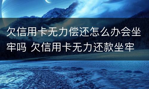 欠信用卡无力偿还怎么办会坐牢吗 欠信用卡无力还款坐牢 出来又无力还款还会坐牢吗