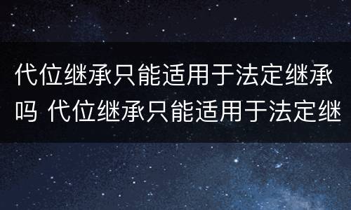 代位继承只能适用于法定继承吗 代位继承只能适用于法定继承吗对吗