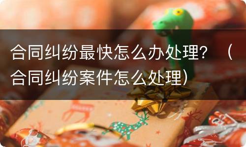 合同纠纷最快怎么办处理？（合同纠纷案件怎么处理）