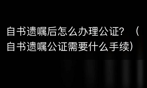 自书遗嘱后怎么办理公证？（自书遗嘱公证需要什么手续）