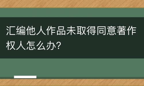 汇编他人作品未取得同意著作权人怎么办？