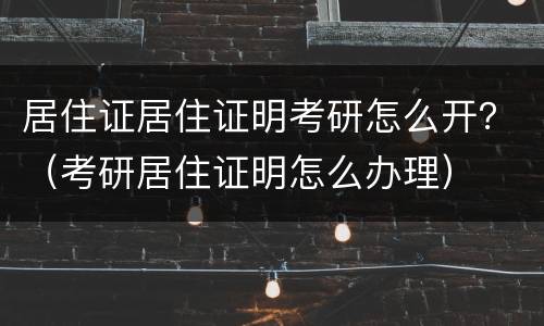 居住证居住证明考研怎么开？（考研居住证明怎么办理）