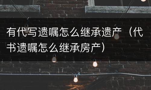 有代写遗嘱怎么继承遗产（代书遗嘱怎么继承房产）