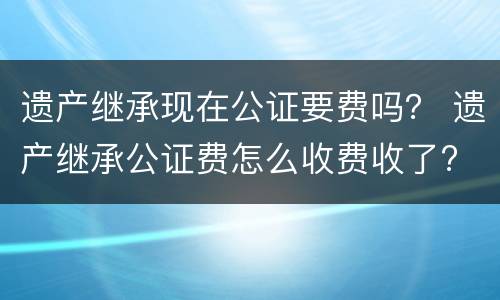 遗产继承现在公证要费吗？ 遗产继承公证费怎么收费收了?