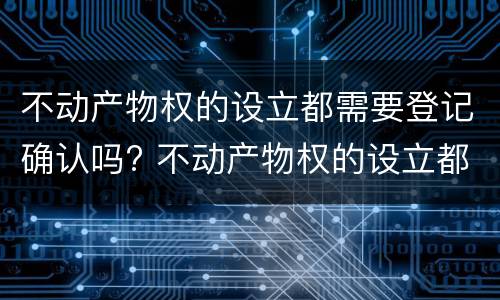 不动产物权的设立都需要登记确认吗? 不动产物权的设立都需要登记确认吗为什么