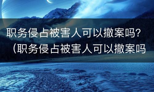 职务侵占被害人可以撤案吗？（职务侵占被害人可以撤案吗知乎）