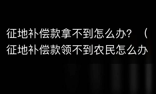 征地补偿款拿不到怎么办？（征地补偿款领不到农民怎么办）