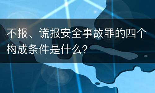 不报、谎报安全事故罪的四个构成条件是什么？