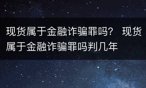 现货属于金融诈骗罪吗？ 现货属于金融诈骗罪吗判几年