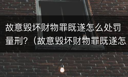 故意毁坏财物罪既遂怎么处罚量刑?（故意毁坏财物罪既遂怎么处罚量刑依据）