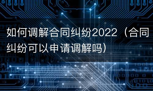 如何调解合同纠纷2022（合同纠纷可以申请调解吗）
