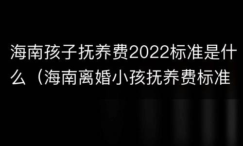 海南孩子抚养费2022标准是什么（海南离婚小孩抚养费标准2019）