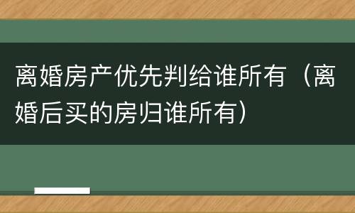 离婚房产优先判给谁所有（离婚后买的房归谁所有）
