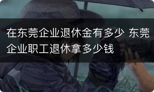 在东莞企业退休金有多少 东莞企业职工退休拿多少钱