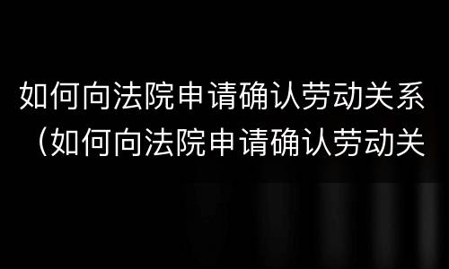 如何向法院申请确认劳动关系（如何向法院申请确认劳动关系证明）