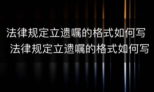 法律规定立遗嘱的格式如何写 法律规定立遗嘱的格式如何写才有效