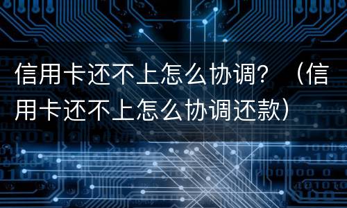 信用卡还不上怎么协调？（信用卡还不上怎么协调还款）