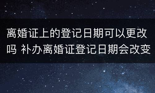 离婚证上的登记日期可以更改吗 补办离婚证登记日期会改变吗