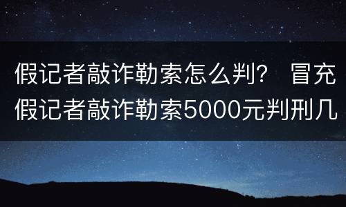 假记者敲诈勒索怎么判？ 冒充假记者敲诈勒索5000元判刑几年
