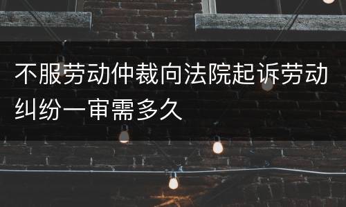 不服劳动仲裁向法院起诉劳动纠纷一审需多久