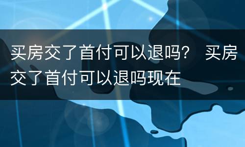 买房交了首付可以退吗？ 买房交了首付可以退吗现在