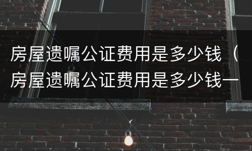 房屋遗嘱公证费用是多少钱（房屋遗嘱公证费用是多少钱一份）