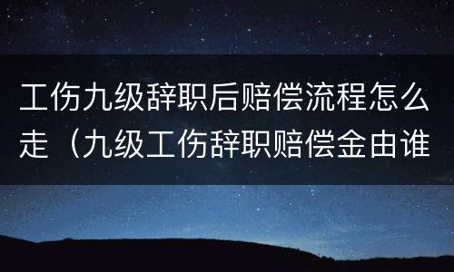 工伤九级辞职后赔偿流程怎么走（九级工伤辞职赔偿金由谁承担）