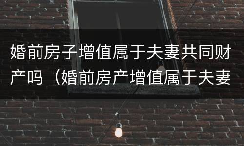婚前房子增值属于夫妻共同财产吗（婚前房产增值属于夫妻共同财产吗）