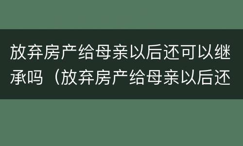放弃房产给母亲以后还可以继承吗（放弃房产给母亲以后还可以继承吗知乎）