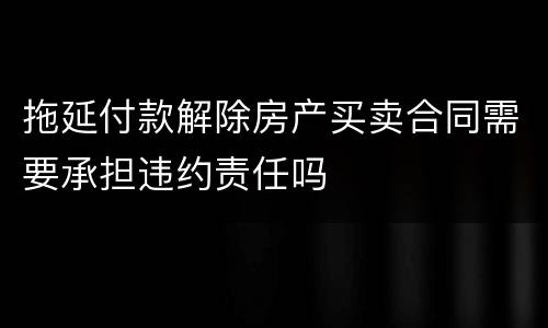 拖延付款解除房产买卖合同需要承担违约责任吗