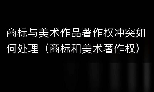 商标与美术作品著作权冲突如何处理（商标和美术著作权）