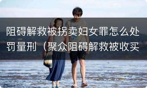 阻碍解救被拐卖妇女罪怎么处罚量刑（聚众阻碍解救被收买的妇女儿童罪和妨碍公务罪）