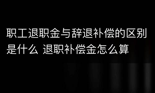 职工退职金与辞退补偿的区别是什么 退职补偿金怎么算