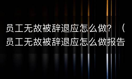 员工无故被辞退应怎么做？（员工无故被辞退应怎么做报告）