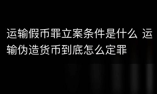 运输假币罪立案条件是什么 运输伪造货币到底怎么定罪