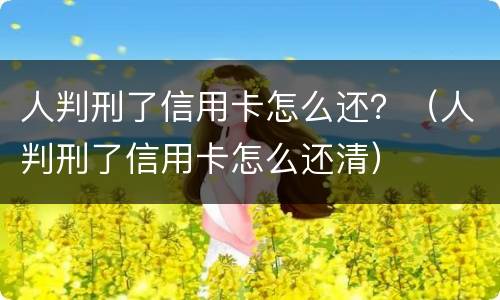 人判刑了信用卡怎么还？（人判刑了信用卡怎么还清）
