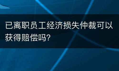 已离职员工经济损失仲裁可以获得赔偿吗？