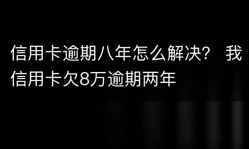 信用卡逾期八年怎么解决？ 我信用卡欠8万逾期两年
