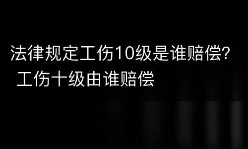 法律规定工伤10级是谁赔偿？ 工伤十级由谁赔偿