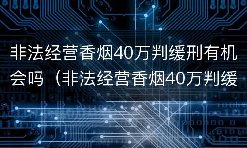 非法经营香烟40万判缓刑有机会吗（非法经营香烟40万判缓刑有机会吗判几年）