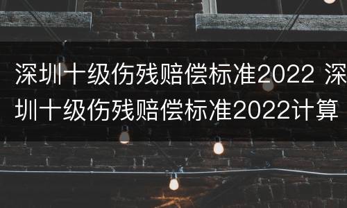 深圳十级伤残赔偿标准2022 深圳十级伤残赔偿标准2022计算