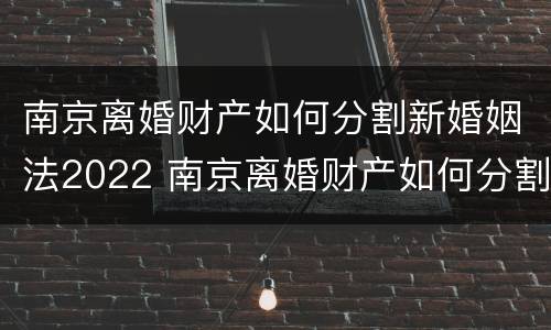 南京离婚财产如何分割新婚姻法2022 南京离婚财产如何分割新婚姻法2022规定