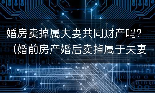 婚房卖掉属夫妻共同财产吗？（婚前房产婚后卖掉属于夫妻共同财产吗）