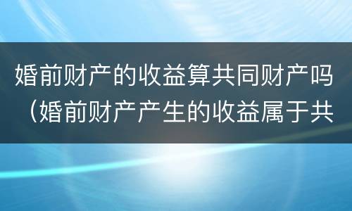 婚前财产的收益算共同财产吗（婚前财产产生的收益属于共同的吗）