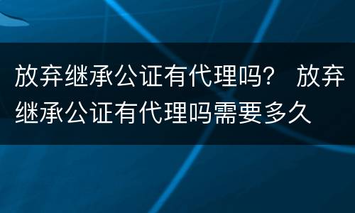 放弃继承公证有代理吗？ 放弃继承公证有代理吗需要多久