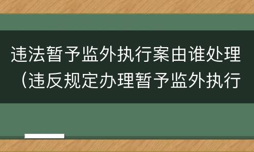 违法暂予监外执行案由谁处理（违反规定办理暂予监外执行）